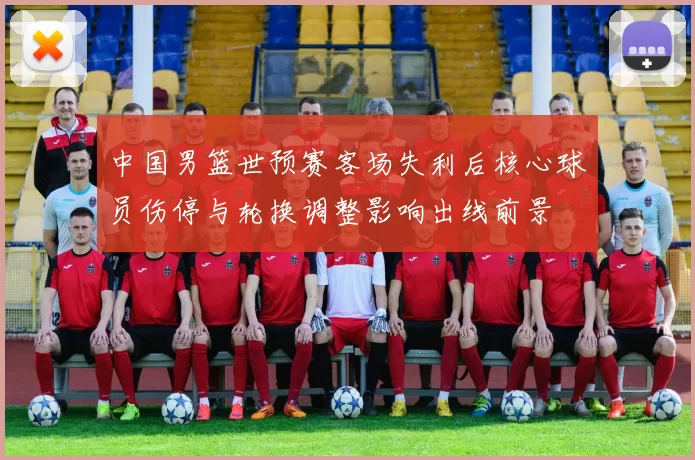 中国男篮世预赛客场失利后核心球员伤停与轮换调整影响出线前景