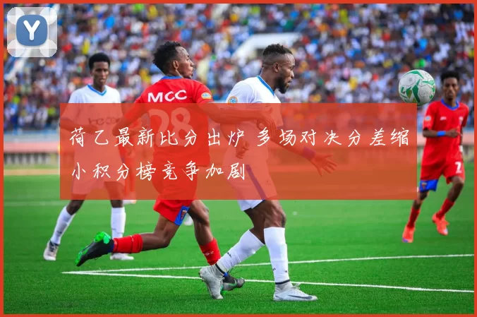 荷乙最新比分出炉 多场对决分差缩小积分榜竞争加剧