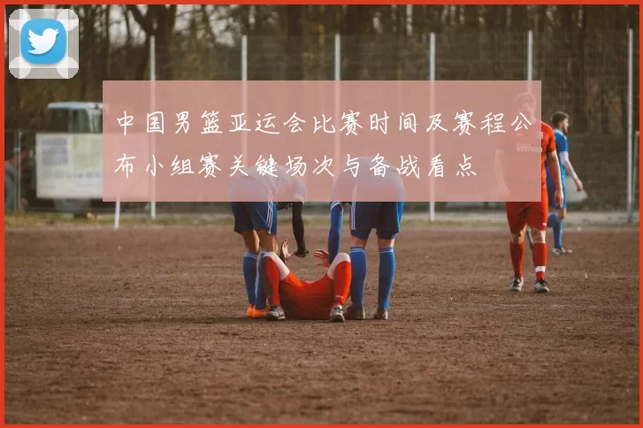 中国男篮亚运会比赛时间及赛程公布小组赛关键场次与备战看点