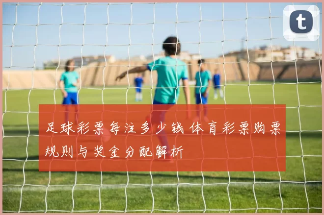 足球彩票每注多少钱 体育彩票购票规则与奖金分配解析