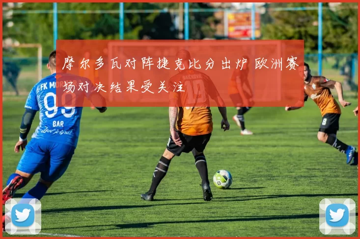 摩尔多瓦对阵捷克比分出炉 欧洲赛场对决结果受关注