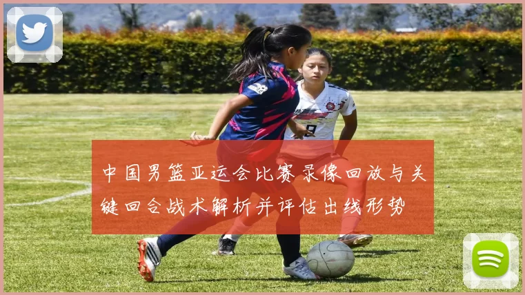 中国男篮亚运会比赛录像回放与关键回合战术解析并评估出线形势