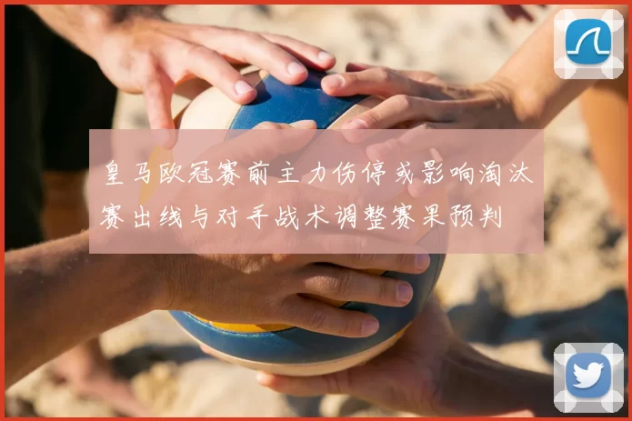 皇马欧冠赛前主力伤停或影响淘汰赛出线与对手战术调整赛果预判