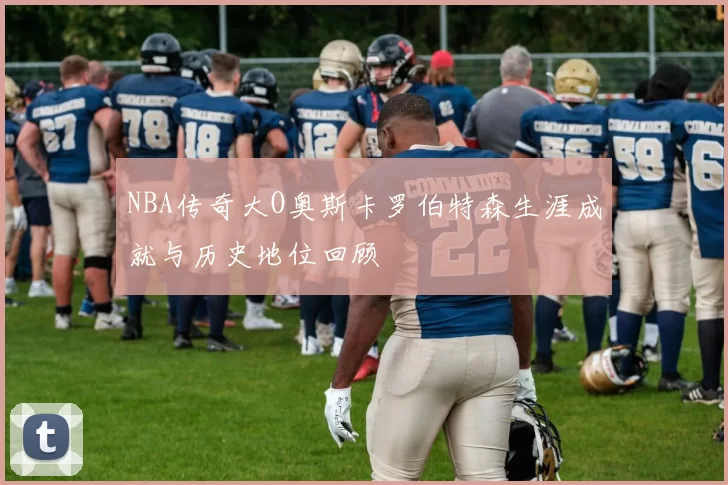 NBA传奇大O奥斯卡罗伯特森生涯成就与历史地位回顾