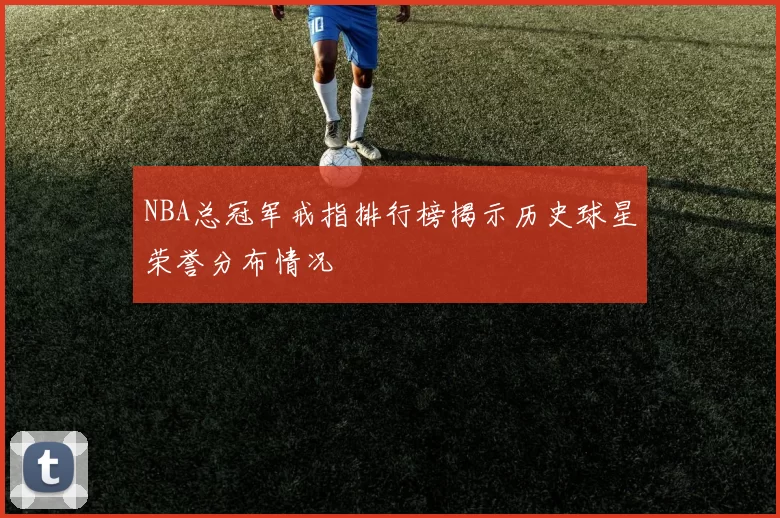 NBA总冠军戒指排行榜揭示历史球星荣誉分布情况