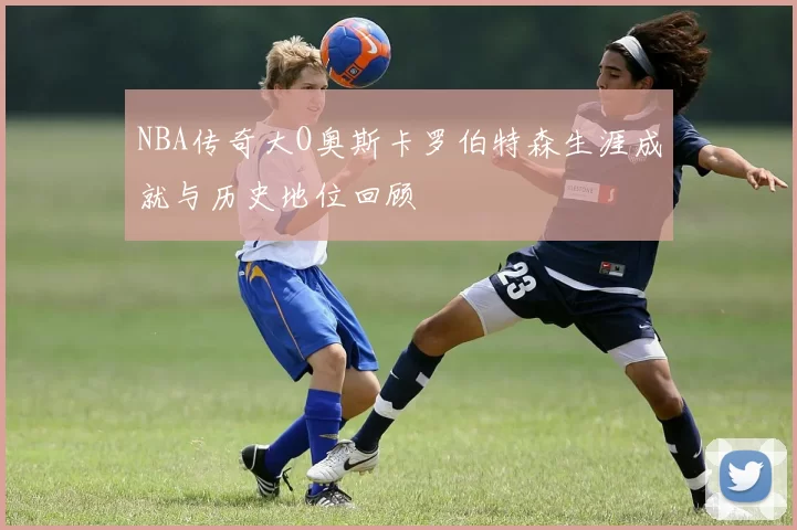 NBA传奇大O奥斯卡罗伯特森生涯成就与历史地位回顾