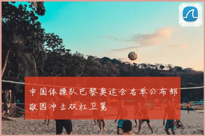 中国体操队巴黎奥运会名单公布邹敬园冲击双杠卫冕