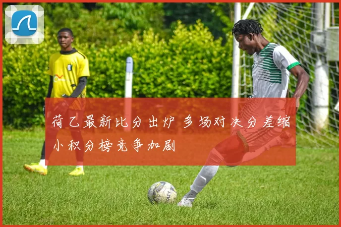 荷乙最新比分出炉 多场对决分差缩小积分榜竞争加剧