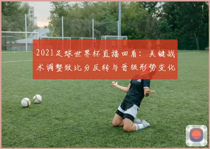 2021足球世界杯直播回看：关键战术调整致比分反转与晋级形势变化