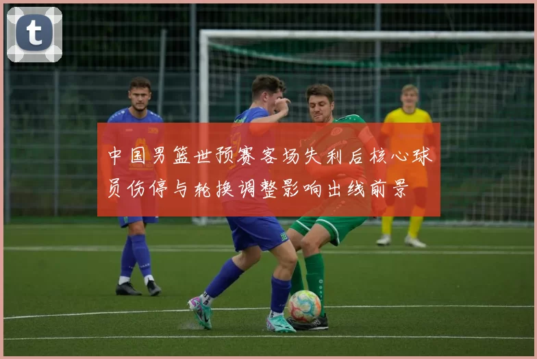 中国男篮世预赛客场失利后核心球员伤停与轮换调整影响出线前景