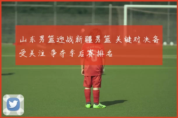 山东男篮迎战新疆男篮 关键对决备受关注 争夺季后赛排名