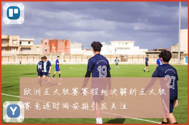 欧洲五大联赛赛程轮次解析五大联赛竞逐时间安排引发关注