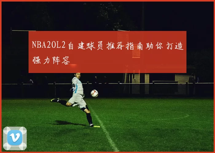 NBA2OL2自建球员推荐指南助你打造强力阵容