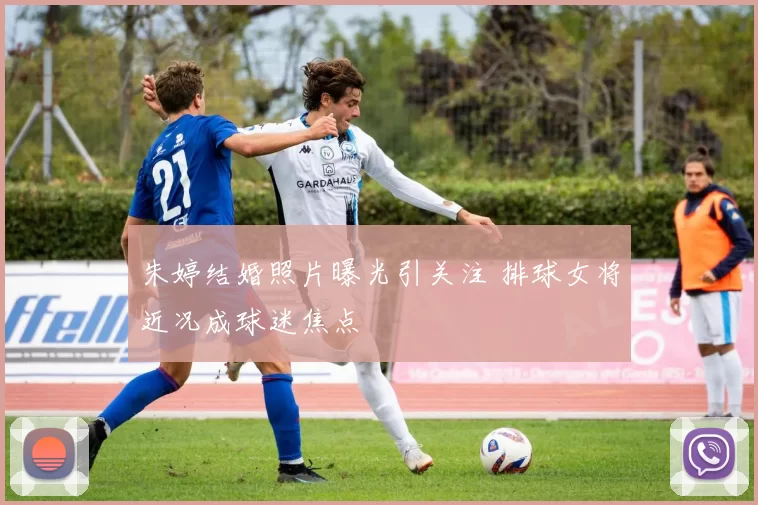 朱婷结婚照片曝光引关注 排球女将近况成球迷焦点