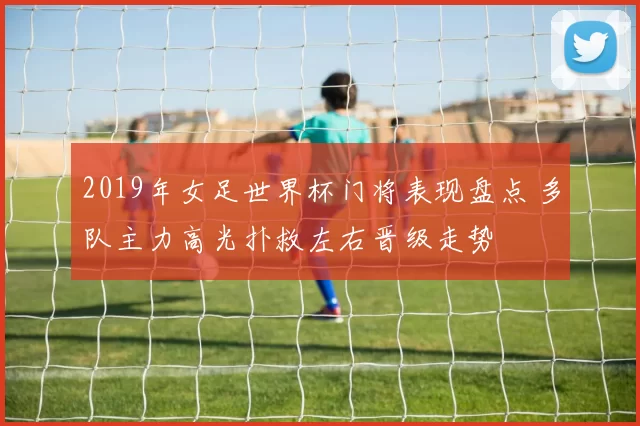 2019年女足世界杯门将表现盘点 多队主力高光扑救左右晋级走势