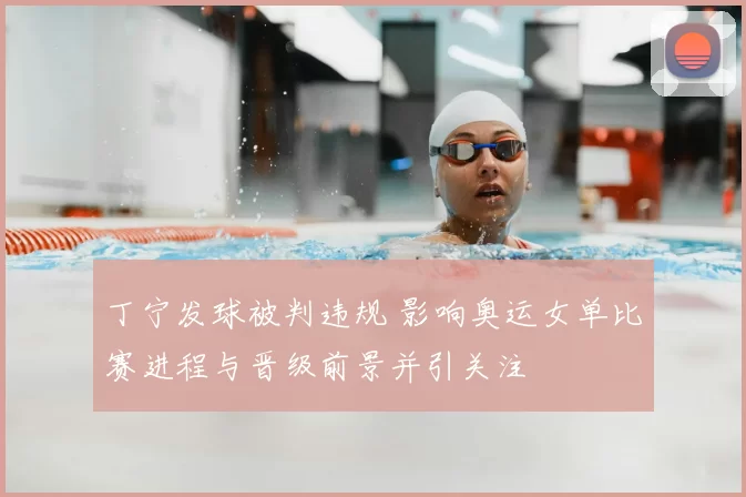 丁宁发球被判违规 影响奥运女单比赛进程与晋级前景并引关注