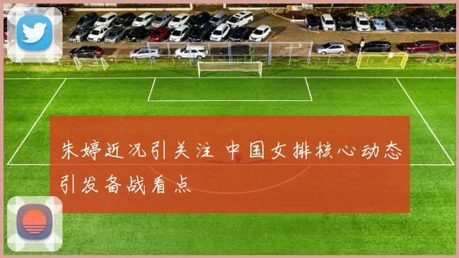 朱婷近况引关注 中国女排核心动态引发备战看点