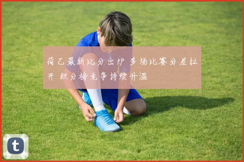 荷乙最新比分出炉 多场比赛分差拉开 积分榜竞争持续升温