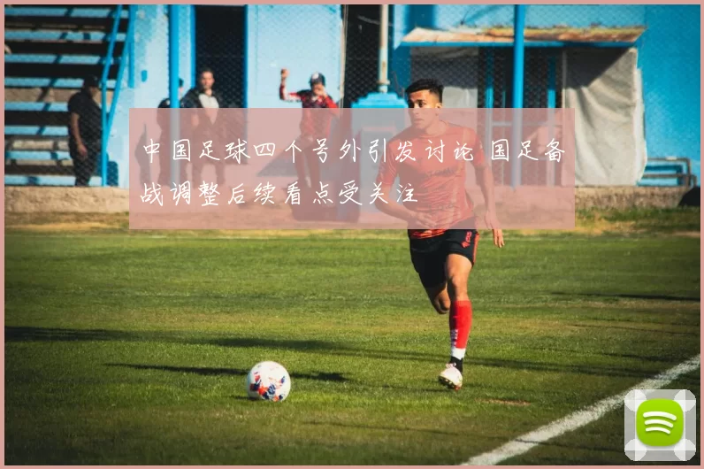 中国足球四个号外引发讨论 国足备战调整后续看点受关注