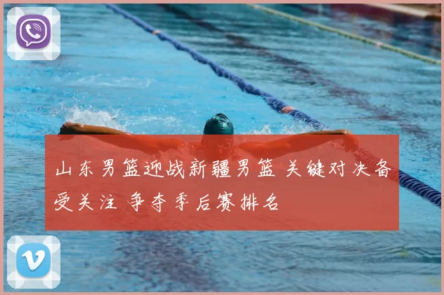 山东男篮迎战新疆男篮 关键对决备受关注 争夺季后赛排名