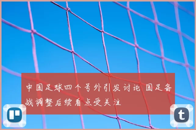 中国足球四个号外引发讨论 国足备战调整后续看点受关注