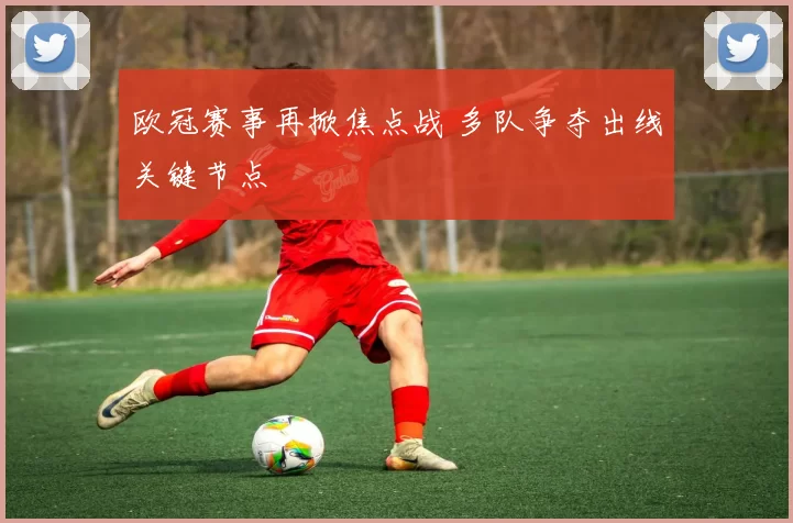 欧冠赛事再掀焦点战 多队争夺出线关键节点