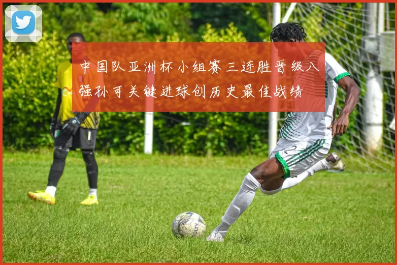 中国队亚洲杯小组赛三连胜晋级八强孙可关键进球创历史最佳战绩