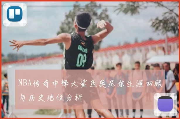 NBA传奇中锋大鲨鱼奥尼尔生涯回顾与历史地位分析
