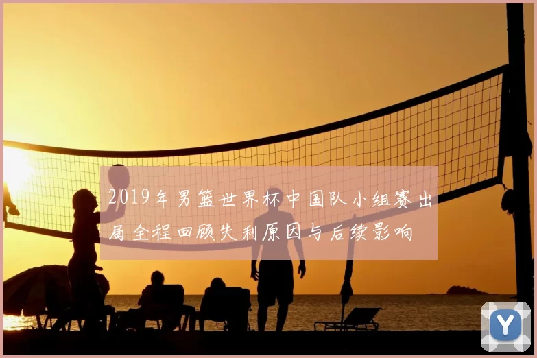 2019年男篮世界杯中国队小组赛出局全程回顾失利原因与后续影响