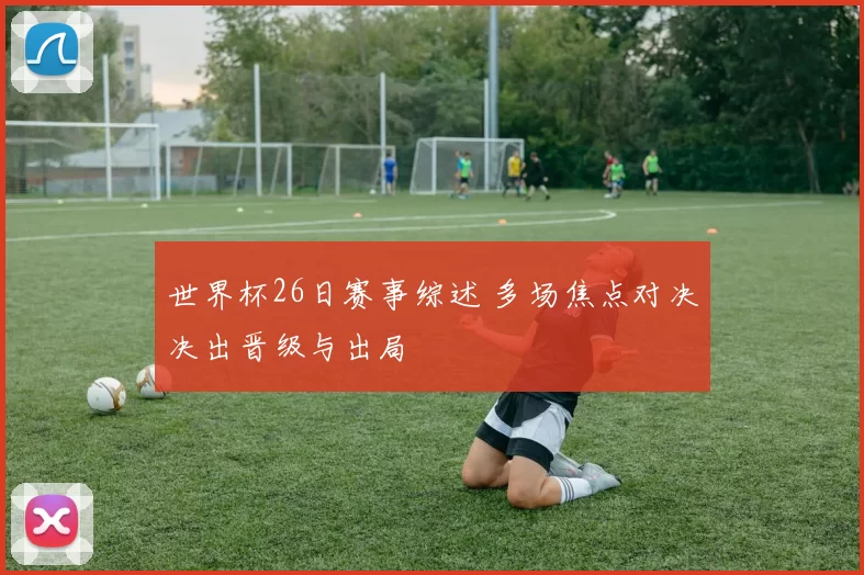 世界杯26日赛事综述 多场焦点对决决出晋级与出局