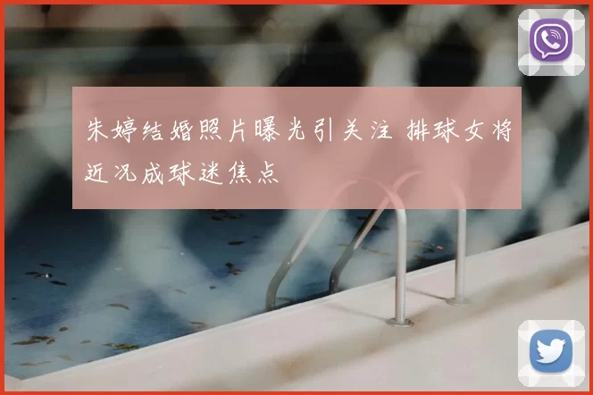 朱婷结婚照片曝光引关注 排球女将近况成球迷焦点