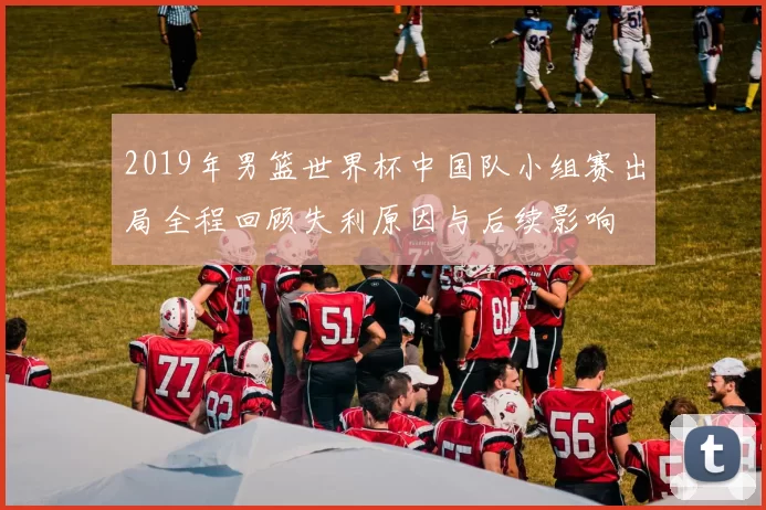 2019年男篮世界杯中国队小组赛出局全程回顾失利原因与后续影响