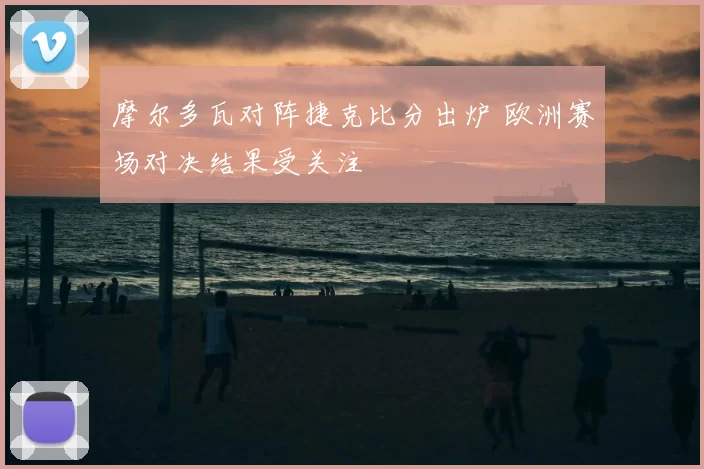 摩尔多瓦对阵捷克比分出炉 欧洲赛场对决结果受关注