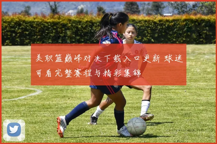 美职篮巅峰对决下载入口更新 球迷可看完整赛程与精彩集锦