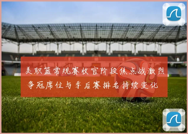 美职篮常规赛收官阶段焦点战激烈 争冠席位与季后赛排名持续变化